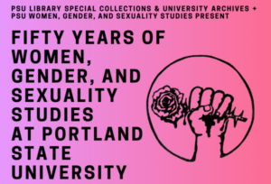 An illustration of a hand gripping a thorned rose and the text: PSU Library Special Collections & University Archives and PSU Women, Gender, And Sexuality Studies Present: Fifty Years of Women, Gender, and Sexuality Studies at Portland State University